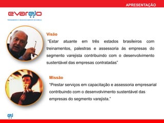 APRESENTAÇÃO




Visão
“Estar    atuante   em   três   estados   brasileiros   com
treinamentos, palestras e assessoria às empresas do
segmento varejista contribuindo com o desenvolvimento
sustentável das empresas contratadas”


 Missão
 “Prestar serviços em capacitação e assessoria empresarial
 contribuindo com o desenvolvimento sustentável das
 empresas do segmento varejista.”
 