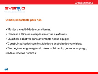 APRESENTAÇÃO




O mais importante para nós


Manter a credibilidade com clientes;
Priorizar a ética nas relações internas e externas;
Qualificar e motivar constantemente nossa equipe;
Construir parcerias com instituições e associações varejistas;
Ser peça na engrenagem do desenvolvimento, gerando emprego,
renda e receitas públicas.
 