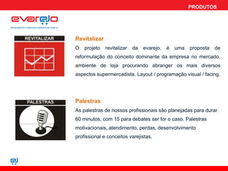 PRODUTOS




Revitalizar
O   projeto   revitalizar   da   evarejo,   é   uma   proposta   de
reformulação do conceito dominante da empresa no mercado,
ambiente de loja procurando abranger os mais diversos
aspectos supermercadista. Layout / programação visual / facing.




Palestras
As palestras de nossos profissionais são planejadas para durar
60 minutos, com 15 para debates ser for o caso. Palestras
motivacionais, atendimento, perdas, desenvolvimento
profissional e conceitos varejistas.
 