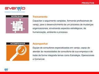 PRODUTOS




Treinamento
Capacitar o seguimento varejistas, formando profissionais de
varejo, para o desenvolvimento de um processo de mudanças
organizacionais, envolvendo aspectos estratégicos, de
humanização, ambiente e processo.




Acompanhar
Equipe de consultores especializados em varejo, capaz de
atender às necessidades de consultoria de sua empresa e de
tratar de forma integrada temas como Estratégia, Operacionais
e Comercial.
 