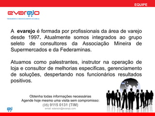 EQUIPE




A evarejo é formada por profissionais da área de varejo
desde 1997. Atualmente somos integrados ao grupo
seleto de consultores da Associação Mineira de
Supermercados e da Federaminas.

Atuamos como palestrantes, instrutor na operação de
loja e consultor de melhorias especificas, gerenciamento
de soluções, despertando nos funcionários resultados
positivos.

        Obtenha todas informações necessárias
    Agende hoje mesmo uma visita sem compromisso:
                (35) 9115 0131 (TIM)
                 email: ederson@evarejo.com
 