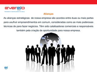 Alianças As alianças estratégicas  de nossa empresa são acordos entre duas ou mais partes para usufruir empreendimentos em comum, consideradas como as mais poderosas técnicas de para fazer negócios. Têm sido catalisadoras comerciais e responsáveis também pela criação de oportunidade para nossa empresa. 