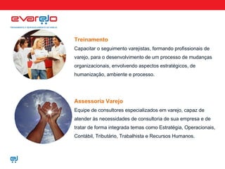 Treinamento Capacitar o seguimento varejistas, formando profissionais de varejo, para o desenvolvimento de um processo de mudanças organizacionais, envolvendo aspectos estratégicos, de humanização, ambiente e processo. Assessoria Varejo Equipe de consultores especializados em varejo, capaz de atender às necessidades de consultoria de sua empresa e de tratar de forma integrada temas como Estratégia, Operacionais, Contábil, Tributário, Trabalhista e Recursos Humanos. 