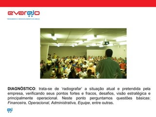 DIAGNÓSTICO : trata-se de ‘radiografar’ a situação atual e pretendida pela empresa, verificando seus pontos fortes e fracos, desafios, visão estratégica e principalmente operacional. Neste ponto perguntamos questões básicas:  Financeira, Operacional, Administrativa, Equipe , entre outras.   