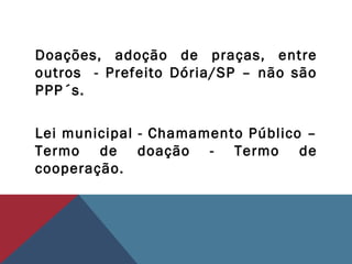 Doações, adoção de praças, entre
outros - Prefeito Dória/SP – não são
PPP´s.
Lei municipal - Chamamento Público –
Termo de doação - Termo de
cooperação.
 