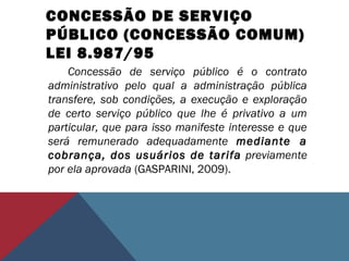 CONCESSÃO DE SERVIÇO
PÚBLICO (CONCESSÃO COMUM)
LEI 8.987/95
Concessão de serviço público é o contrato
administrativo pelo qual a administração pública
transfere, sob condições, a execução e exploração
de certo serviço público que lhe é privativo a um
particular, que para isso manifeste interesse e que
será remunerado adequadamente mediante a
cobrança, dos usuários de tarifa previamente
por ela aprovada (GASPARINI, 2009).
 