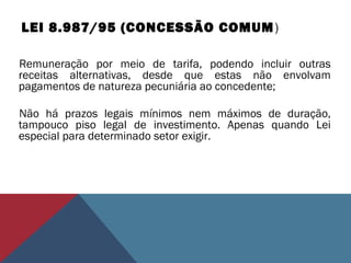 LEI 8.987/95 (CONCESSÃO COMUM)
Remuneração por meio de tarifa, podendo incluir outras
receitas alternativas, desde que estas não envolvam
pagamentos de natureza pecuniária ao concedente;
Não há prazos legais mínimos nem máximos de duração,
tampouco piso legal de investimento. Apenas quando Lei
especial para determinado setor exigir.
 
