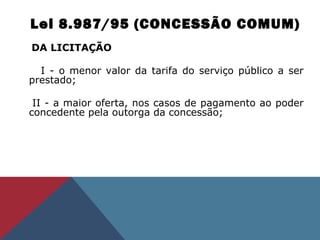 Lei 8.987/95 (CONCESSÃO COMUM)
DA LICITAÇÃO
       
I - o menor valor da tarifa do serviço público a ser 
prestado; 
    II - a maior oferta, nos casos de pagamento ao poder 
concedente pela outorga da concessão; 
 