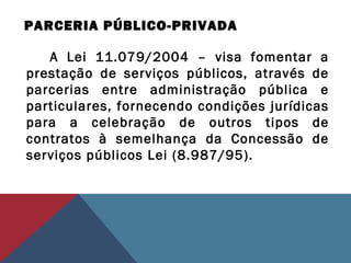 PARCERIA PÚBLICO-PRIVADA
A Lei 11.079/2004 – visa fomentar a
prestação de serviços públicos, através de
parcerias entre administração pública e
particulares, fornecendo condições jurídicas
para a celebração de outros tipos de
contratos à semelhança da Concessão de
serviços públicos Lei (8.987/95).
 