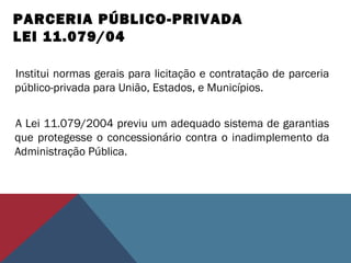 PARCERIA PÚBLICO-PRIVADA
LEI 11.079/04
Institui normas gerais para licitação e contratação de parceria
público-privada para União, Estados, e Municípios.
A Lei 11.079/2004 previu um adequado sistema de garantias
que protegesse o concessionário contra o inadimplemento da
Administração Pública.
 