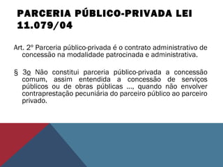 PARCERIA PÚBLICO-PRIVADA LEI
11.079/04
Art. 2º Parceria público-privada é o contrato administrativo de
concessão na modalidade patrocinada e administrativa.
§ 3o Não constitui parceria público-privada a concessão
comum, assim entendida a concessão de serviços
públicos ou de obras públicas ..., quando não envolver
contraprestação pecuniária do parceiro público ao parceiro
privado.
 