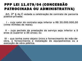 PPP LEI 11.079/04 (CONCESSÃO
PATROCINADA OU ADMINISTRATIVA)
Art. 2º § 4o É vedada a celebração de contrato de parceria
público-privada:
   I – cujo valor do contrato seja inferior a R$ 20.000.000,00
(vinte milhões de reais);
  II – cujo período de prestação do serviço seja inferior a 5
anos (e superior a 35 anos); ou
 III – que tenha como objeto único o fornecimento de mão-de-
obra, o fornecimento e instalação de equipamentos ou a
execução de obra pública.
 