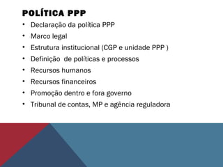 POLÍTICA PPP
• Declaração da política PPP
• Marco legal
• Estrutura institucional (CGP e unidade PPP )
• Definição de políticas e processos
• Recursos humanos
• Recursos financeiros
• Promoção dentro e fora governo
• Tribunal de contas, MP e agência reguladora
 