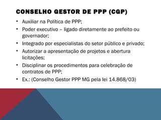 CONSELHO GESTOR DE PPP (CGP)
• Auxiliar na Política de PPP;
• Poder executivo – ligado diretamente ao prefeito ou
governador;
• Integrado por especialistas do setor público e privado;
• Autorizar a apresentação de projetos e abertura
licitações;
• Disciplinar os procedimentos para celebração de
contratos de PPP;
• Ex.: (Conselho Gestor PPP MG pela lei 14.868/03)
 