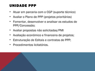 UNIDADE PPP
• Atuar em parceria com o CGP (suporte técnico)
• Avaliar o Plano de PPP (projetos prioritários)
• Fomentar, desenvolver e analisar os estudos de
PPP/Concessão;
• Avaliar propostas não solicitadas/PMI
• Avaliação econômico e financeira de projetos;
• Estruturação de Editais e contratos de PPP;
• Procedimentos licitatórios.
 