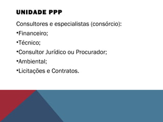 UNIDADE PPP
Consultores e especialistas (consórcio):
•Financeiro;
•Técnico;
•Consultor Jurídico ou Procurador;
•Ambiental;
•Licitações e Contratos.
 