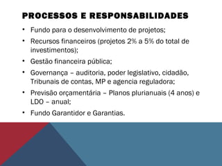 PROCESSOS E RESPONSABILIDADES
• Fundo para o desenvolvimento de projetos;
• Recursos financeiros (projetos 2% a 5% do total de
investimentos);
• Gestão financeira pública;
• Governança – auditoria, poder legislativo, cidadão,
Tribunais de contas, MP e agencia reguladora;
• Previsão orçamentária – Planos plurianuais (4 anos) e
LDO – anual;
• Fundo Garantidor e Garantias.
 