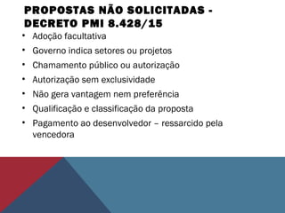 PROPOSTAS NÃO SOLICITADAS -
DECRETO PMI 8.428/15
• Adoção facultativa
• Governo indica setores ou projetos
• Chamamento público ou autorização
• Autorização sem exclusividade
• Não gera vantagem nem preferência
• Qualificação e classificação da proposta
• Pagamento ao desenvolvedor – ressarcido pela
vencedora
 