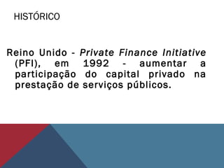 HISTÓRICO
Reino Unido - Private Finance Initiative
(PFI), em 1992 - aumentar a
participação do capital privado na
prestação de serviços públicos.
 