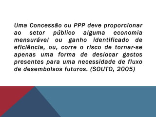 Uma Concessão ou PPP deve proporcionar
ao setor público alguma economia
mensurável ou ganho identificado de
eficiência, ou, corre o risco de tornar-se
apenas uma forma de deslocar gastos
presentes para uma necessidade de fluxo
de desembolsos futuros. (SOUTO, 2005)
 