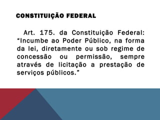 CONSTITUIÇÃO FEDERAL
Art. 175. da Constituição Federal:
“Incumbe ao Poder Público, na forma
da lei, diretamente ou sob regime de
concessão ou permissão, sempre
através de licitação a prestação de
serviços públicos.”
 