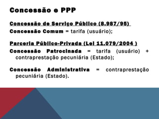 Concessão e PPP
Concessão de Serviço Público (8.987/95)
Concessão Comum = tarifa (usuário);
Parceria Público-Privada (Lei 11.079/2004 )
Concessão Patrocinada = tarifa (usuário) +
contraprestação pecuniária (Estado);
Concessão Administrativa = contraprestação
pecuniária (Estado).
 