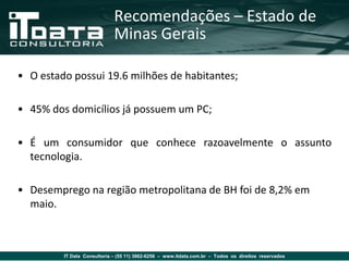Recomendações – Estado de
                             Minas Gerais

• O estado possui 19.6 milhões de habitantes;

• 45% dos domicílios já possuem um PC;

• É um consumidor que conhece razoavelmente o assunto
  tecnologia.

• Desemprego na região metropolitana de BH foi de 8,2% em
  maio.



         IT Data Consultoria – (55 11) 3862-6256 – www.itdata.com.br – Todos os direitos reservados
 