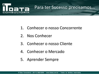 Para ter Sucesso precisamos...



   1. Conhecer o nosso Concorrente
   2. Nos Conhecer
   3. Conhecer o nosso Cliente
   4. Conhecer o Mercado
   5. Aprender Sempre

IT Data Consultoria – (55 11) 3862-6256 – www.itdata.com.br – Todos os direitos reservados
 