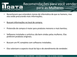 Recomendações para você vender
                                 para as Mulheres
• Reconhecem que entendem menos de informática do que os homens, mas
  elas estão procurando mais informações;

• Buscam informações no local de compra;

• Pretensão de compra é maior para produtos menores e mais bonitos;

• Softwares instalados e antivírus são bem-vindos pelas mulheres. Elas
  preferem produtos originais;

• Buscam um PC completo com softwares instalados;

• Elas valorizam o aspecto visual da loja e do atendimento do vendedor.


           IT Data Consultoria – (55 11) 3862-6256 – www.itdata.com.br – Todos os direitos reservados
 