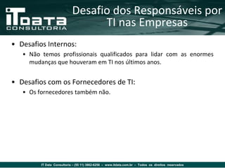 Desafio dos Responsáveis por
                                  TI nas Empresas
• Desafios Internos:
   • Não temos profissionais qualificados para lidar com as enormes
     mudanças que houveram em TI nos últimos anos.


• Desafios com os Fornecedores de TI:
   • Os fornecedores também não.




         IT Data Consultoria – (55 11) 3862-6256 – www.itdata.com.br – Todos os direitos reservados
 