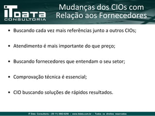Mudanças dos CIOs com
                                  Relação aos Fornecedores
• Buscando cada vez mais referências junto a outros CIOs;

• Atendimento é mais importante do que preço;

• Buscando fornecedores que entendam o seu setor;

• Comprovação técnica é essencial;

• CIO buscando soluções de rápidos resultados.


         IT Data Consultoria – (55 11) 3862-6256 – www.itdata.com.br – Todos os direitos reservados
 