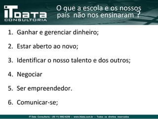 O que a escola e os nossos
                               pais não nos ensinaram ?

1. Ganhar e gerenciar dinheiro;
2. Estar aberto ao novo;
3. Identificar o nosso talento e dos outros;
4. Negociar
5. Ser empreendedor.
6. Comunicar-se;
       IT Data Consultoria – (55 11) 3862-6256 – www.itdata.com.br – Todos os direitos reservados
 