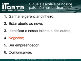 O que a escola e os nossos
                               pais não nos ensinaram ?

1. Ganhar e gerenciar dinheiro;
2. Estar aberto ao novo;
3. Identificar o nosso talento e dos outros;
4. Negociar;
5. Ser empreendedor.
6. Comunicar-se.
       IT Data Consultoria – (55 11) 3862-6256 – www.itdata.com.br – Todos os direitos reservados
 