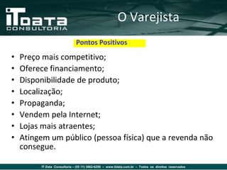 O Varejista
                              Pontos Positivos
•   Preço mais competitivo;
•   Oferece financiamento;
•   Disponibilidade de produto;
•   Localização;
•   Propaganda;
•   Vendem pela Internet;
•   Lojas mais atraentes;
•   Atingem um público (pessoa física) que a revenda não
    consegue.

         IT Data Consultoria – (55 11) 3862-6256 – www.itdata.com.br – Todos os direitos reservados
 