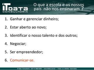 O que a escola e os nossos
                               pais não nos ensinaram ?

1. Ganhar e gerenciar dinheiro;
2. Estar aberto ao novo;
3. Identificar o nosso talento e dos outros;
4. Negociar;
5. Ser empreendedor;
6. Comunicar-se.
       IT Data Consultoria – (55 11) 3862-6256 – www.itdata.com.br – Todos os direitos reservados
 