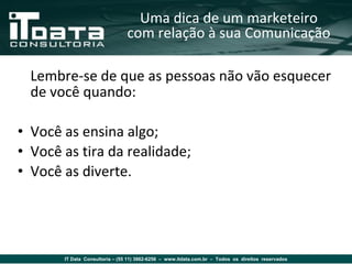Uma dica de um marketeiro
                                com relação à sua Comunicação

  Lembre-se de que as pessoas não vão esquecer
  de você quando:

• Você as ensina algo;
• Você as tira da realidade;
• Você as diverte.




       IT Data Consultoria – (55 11) 3862-6256 – www.itdata.com.br – Todos os direitos reservados
 