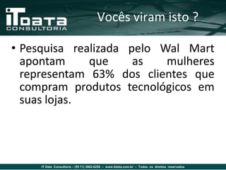 Vocês viram isto ?

• Pesquisa realizada pelo Wal Mart
  apontam     que     as   mulheres
  representam 63% dos clientes que
  compram produtos tecnológicos em
  suas lojas.




     IT Data Consultoria – (55 11) 3862-6256 – www.itdata.com.br – Todos os direitos reservados
 