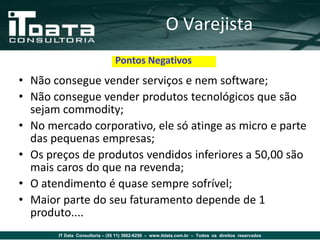 O Varejista
                                Pontos Negativos
• Não consegue vender serviços e nem software;
• Não consegue vender produtos tecnológicos que são
  sejam commodity;
• No mercado corporativo, ele só atinge as micro e parte
  das pequenas empresas;
• Os preços de produtos vendidos inferiores a 50,00 são
  mais caros do que na revenda;
• O atendimento é quase sempre sofrível;
• Maior parte do seu faturamento depende de 1
  produto....
       IT Data Consultoria – (55 11) 3862-6256 – www.itdata.com.br – Todos os direitos reservados
 