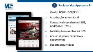 4 Racional dos Apps para RI

1.   Versão TOUCH SCREEN!!
2.   Atualização automática!
3.   Compatível com sistemas IOS,
     Android e HTML5
4.   Localização a eventos via GPS
5.   Acesso rápido e dinâmico a
     documentos
6.   Suporte para vídeos
 