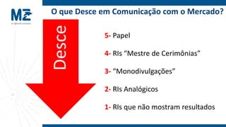 O que Desce em Comunicação com o Mercado?




Desce
            5- Papel

            4- RIs “Mestre de Cerimônias”

            3- “Monodivulgações”

            2- RIs Analógicos

            1- RIs que não mostram resultados
 