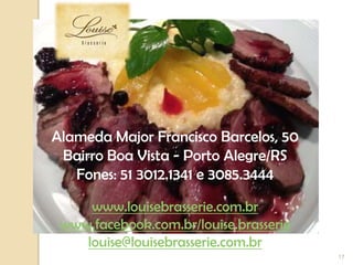 17
Alameda Major Francisco Barcelos, 50
Bairro Boa Vista - Porto Alegre/RS
Fones: 51 3012.1341 e 3085.3444
www.louisebrasserie.com.br
www.facebook.com.br/louise.brasserie
louise@louisebrasserie.com.br
 