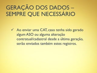 GERAÇÃO DOS DADOS –
SEMPRE QUE NECESSÁRIO
 Ao enviar uma CAT, caso tenha sido gerado
algum ASO ou alguma alteração
contratual/cadastral desde a última geração,
serão enviados também estes registros.
 