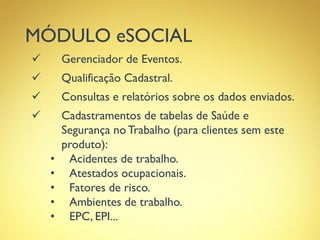 MÓDULO eSOCIAL
 Gerenciador de Eventos.
 Qualificação Cadastral.
 Consultas e relatórios sobre os dados enviados.
 Cadastramentos de tabelas de Saúde e
Segurança no Trabalho (para clientes sem este
produto):
• Acidentes de trabalho.
• Atestados ocupacionais.
• Fatores de risco.
• Ambientes de trabalho.
• EPC, EPI...
 