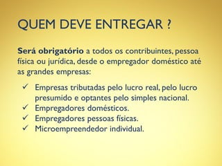 QUEM DEVE ENTREGAR ?
Será obrigatório a todos os contribuintes, pessoa
física ou jurídica, desde o empregador doméstico até
as grandes empresas:
 Empresas tributadas pelo lucro real, pelo lucro
presumido e optantes pelo simples nacional.
 Empregadores domésticos.
 Empregadores pessoas físicas.
 Microempreendedor individual.
 
