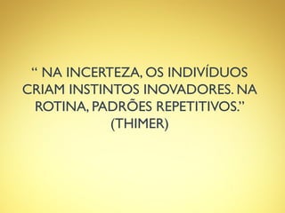 “ NA INCERTEZA, OS INDIVÍDUOS
CRIAM INSTINTOS INOVADORES. NA
ROTINA, PADRÕES REPETITIVOS.”
(THIMER)
 