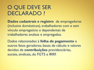 O QUE DEVE SER
DECLARADO ?
Dados cadastrais e registro de empregadores
(inclusive domésticos), trabalhadores com e sem
vínculo empregatício e dependentes de
trabalhadores avulsos e empregados.
Dados relacionados à folha de pagamento e
outros fatos geradores, bases de cálculo e valores
devidos de contribuições previdenciárias,
sociais, sindicais, do FGTS e IRRF.
 