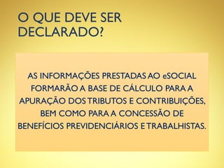 O QUE DEVE SER
DECLARADO?
AS INFORMAÇÕES PRESTADAS AO eSOCIAL
FORMARÃO A BASE DE CÁLCULO PARA A
APURAÇÃO DOS TRIBUTOS E CONTRIBUIÇÕES,
BEM COMO PARA A CONCESSÃO DE
BENEFÍCIOS PREVIDENCIÁRIOS E TRABALHISTAS.
 