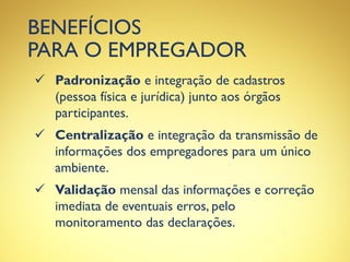 BENEFÍCIOS
PARA O EMPREGADOR
 Padronização e integração de cadastros
(pessoa física e jurídica) junto aos órgãos
participantes.
 Centralização e integração da transmissão de
informações dos empregadores para um único
ambiente.
 Validação mensal das informações e correção
imediata de eventuais erros, pelo
monitoramento das declarações.
 