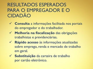 RESULTADOS ESPERADOS
PARA O EMPREGADOR E O
CIDADÃO
 Consulta a informações facilitada nos portais
do empregador e do trabalhador.
 Melhoria na fiscalização das obrigações
trabalhistas e previdenciárias.
 Rápido acesso às informações atualizadas
sobre emprego, renda e mercado de trabalho
em geral.
 Substituição da carteira de trabalho
por cartão eletrônico.
 