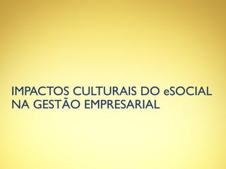 IMPACTOS CULTURAIS DO eSOCIAL
NA GESTÃO EMPRESARIAL
 
